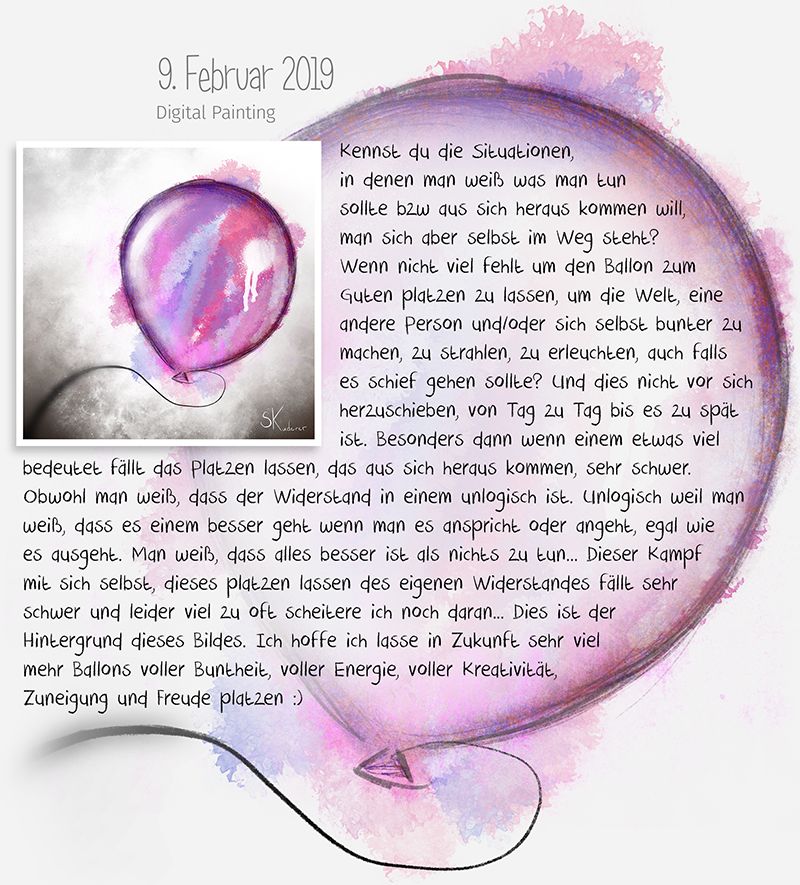 Kennst du die Situationen, in denen man weiß was man tun sollte bzw aus sich heraus kommen will, man sich aber selbst im Weg steht? Wenn nicht viel fehlt um den Ballon zum Guten platzen zu lassen um die Welt, eine andere Person und/oder sich selbst bunter zu machen, zu strahlen, zu erleuchten, auch falls es schief gehen sollte? Und dies nicht vor sich herzuschieben, von Tag zu Tag bis es zu spät ist. Besonders dann wenn einem etwas viel bedeutet fällt das Platzen lassen, das aus sich heraus kommen, sehr schwer. Obwohl man weiß, dass der Widerstand in einem unlogisch ist. Unlogisch weil man weiß, das es einem besser geht wenn man es anspricht oder angeht, egal wie es ausgeht. Man weiß, dass alles besser ist als nichts zu tun... Dieser Kampf mit sich selbst, dieses platzen lassen des eigenen Widerstandes fällt sehr schwer und leider viel zu oft scheitere ich noch daran... Dies ist der Hintergrund dieses Bildes. Ich hoffe ich lasse in Zukunft sehr viel mehr Ballons voller Buntheit, voller Energie, voller Kreativität, Zuneigung und Freude platzen :) - Digital Painting